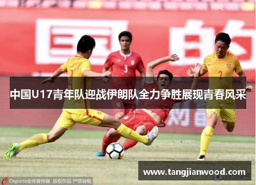 中国U17青年队迎战伊朗队全力争胜展现青春风采