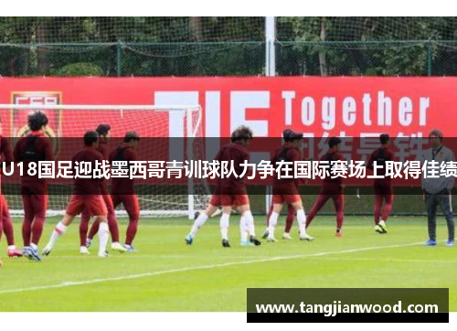 U18国足迎战墨西哥青训球队力争在国际赛场上取得佳绩